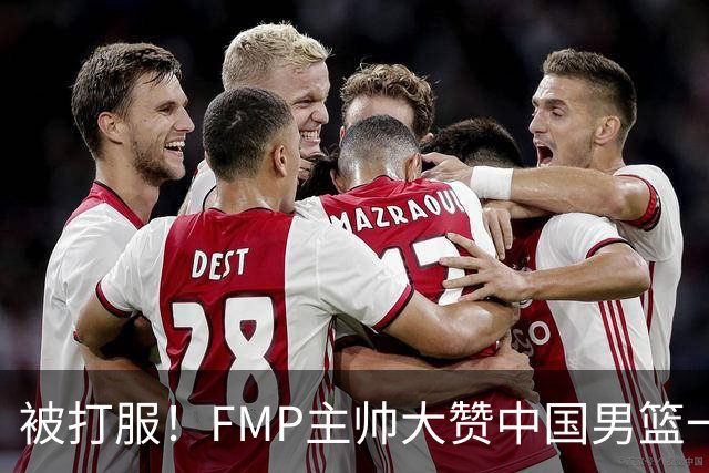 被打服！FMP主帅大赞中国男篮一人，并公开招募到FMP俱乐部打球